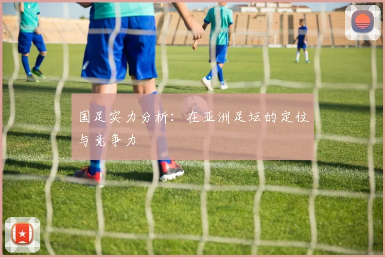 国足实力分析:在亚洲足坛的定位与竞争力