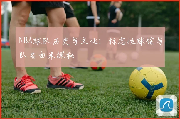 NBA球队历史与文化:标志性球馆与队名由来探秘