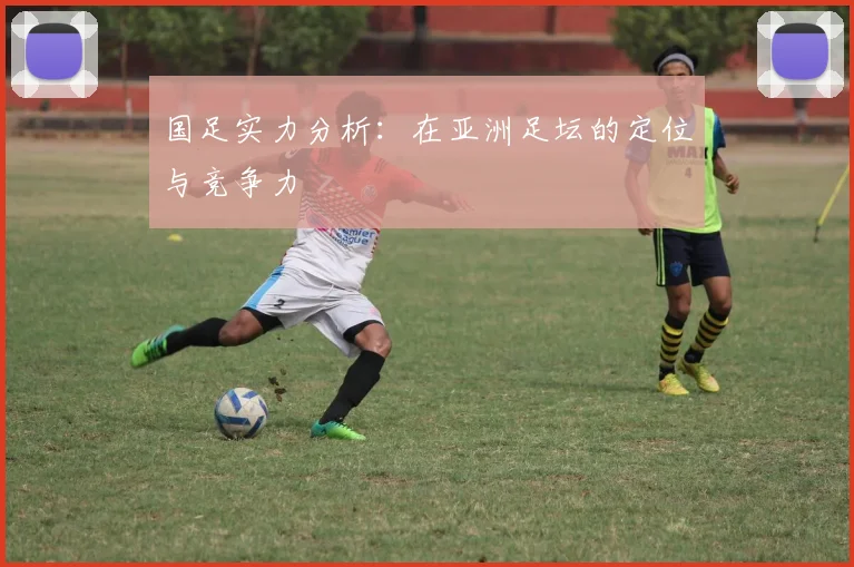 国足实力分析:在亚洲足坛的定位与竞争力